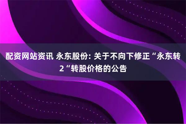 配资网站资讯 永东股份: 关于不向下修正“永东转2“转股价格的公告