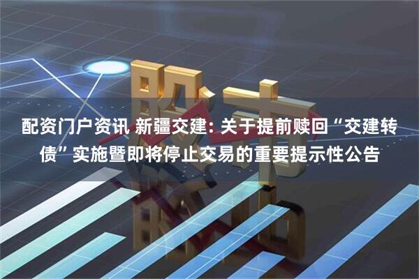 配资门户资讯 新疆交建: 关于提前赎回“交建转债”实施暨即将停止交易的重要提示性公告