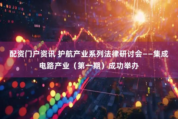 配资门户资讯 护航产业系列法律研讨会——集成电路产业（第一期）成功举办