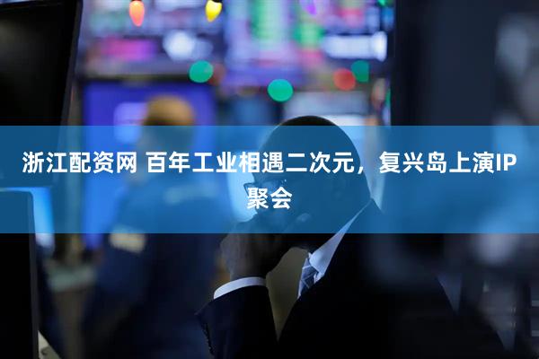 浙江配资网 百年工业相遇二次元，复兴岛上演IP聚会