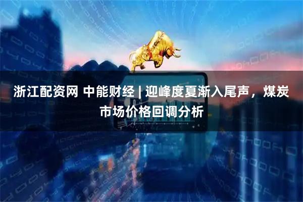 浙江配资网 中能财经 | 迎峰度夏渐入尾声，煤炭市场价格回调分析