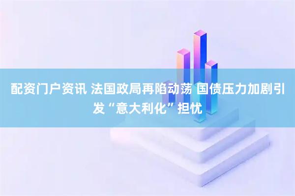 配资门户资讯 法国政局再陷动荡 国债压力加剧引发“意大利化”担忧