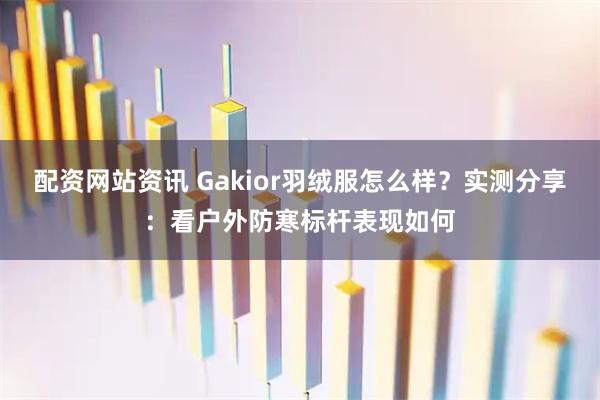 配资网站资讯 Gakior羽绒服怎么样？实测分享：看户外防寒标杆表现如何