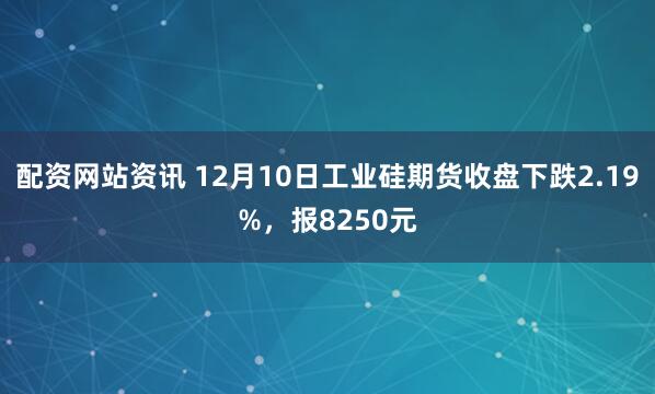 配资网站资讯 12月10日工业硅期货收盘下跌2.19%,报8250元
