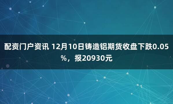 配资门户资讯 12月10日铸造铝期货收盘下跌0.05%，报20930元
