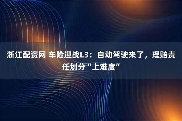 浙江配资网 车险迎战L3：自动驾驶来了，理赔责任划分“上难度”