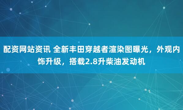 配资网站资讯 全新丰田穿越者渲染图曝光，外观内饰升级，搭载2.8升柴油发动机