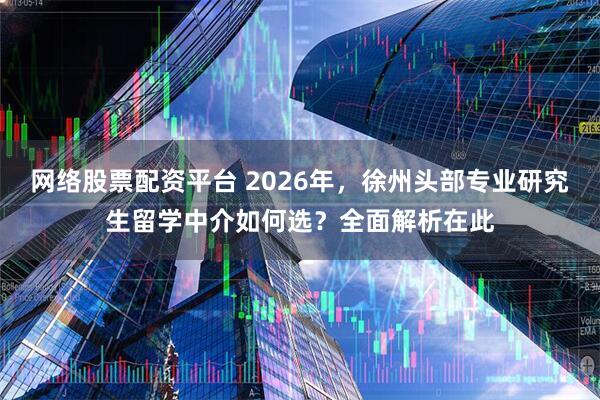 网络股票配资平台 2026年，徐州头部专业研究生留学中介如何选？全面解析在此