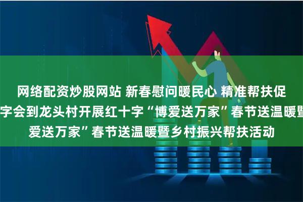 网络配资炒股网站 新春慰问暖民心 精准帮扶促振兴——南宁市红十字会到龙头村开展红十字“博爱送万家”春节送温暖暨乡村振兴帮扶活动