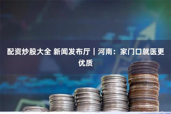 配资炒股大全 新闻发布厅｜河南：家门口就医更优质