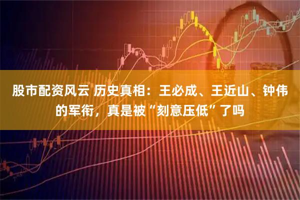 股市配资风云 历史真相:王必成、王近山、钟伟的军衔,真是被“刻意压低”了吗