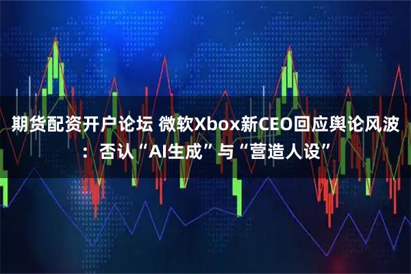 期货配资开户论坛 微软Xbox新CEO回应舆论风波：否认“AI生成”与“营造人设”