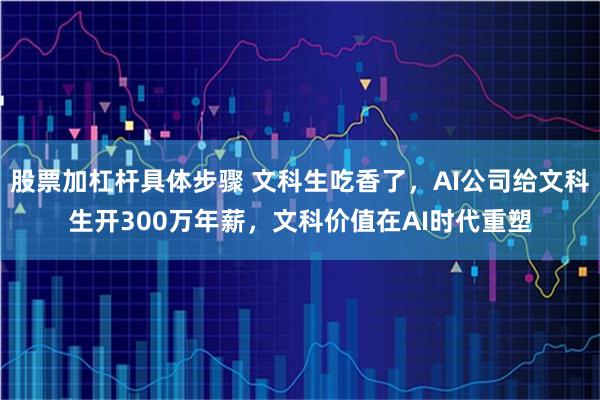 股票加杠杆具体步骤 文科生吃香了,AI公司给文科生开300万年薪,文科价值在AI时代重塑