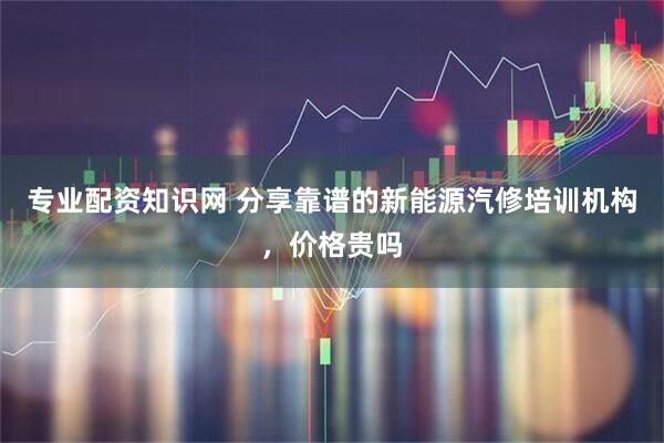 专业配资知识网 分享靠谱的新能源汽修培训机构，价格贵吗