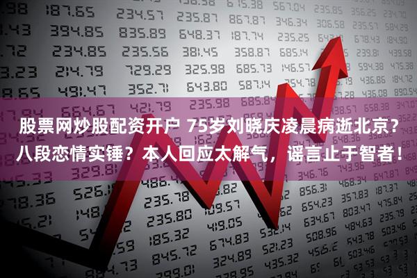 股票网炒股配资开户 75岁刘晓庆凌晨病逝北京?八段恋情实锤?本人回应太解气,谣言止于智者!