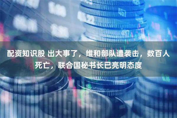 配资知识股 出大事了,维和部队遭袭击,数百人死亡,联合国秘书长已亮明态度