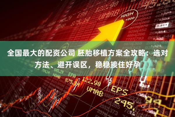 全国最大的配资公司 胚胎移植方案全攻略：选对方法、避开误区，稳稳接住好孕