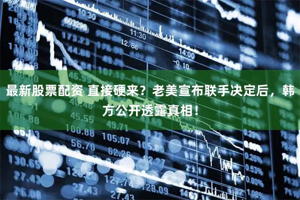 最新股票配资 直接硬来？老美宣布联手决定后，韩方公开透露真相！