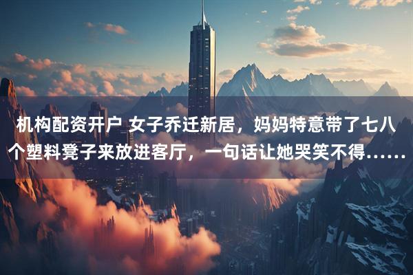 机构配资开户 女子乔迁新居，妈妈特意带了七八个塑料凳子来放进客厅，一句话让她哭笑不得……