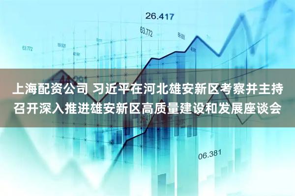 上海配资公司 习近平在河北雄安新区考察并主持召开深入推进雄安新区高质量建设和发展座谈会