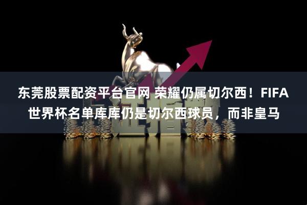 东莞股票配资平台官网 荣耀仍属切尔西！FIFA世界杯名单库库仍是切尔西球员，而非皇马