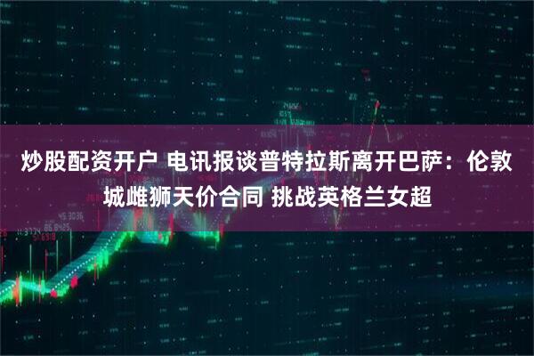 炒股配资开户 电讯报谈普特拉斯离开巴萨：伦敦城雌狮天价合同 挑战英格兰女超